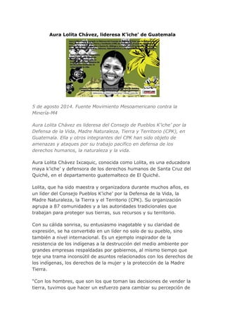 Aura Lolita Chávez, lideresa K’iche’ de Guatemala
5 de agosto 2014. Fuente Movimiento Mesoamericano contra la
Minería-M4
Aura Lolita Chávez es lideresa del Consejo de Pueblos K’iche’ por la
Defensa de la Vida, Madre Naturaleza, Tierra y Territorio (CPK), en
Guatemala. Ella y otros integrantes del CPK han sido objeto de
amenazas y ataques por su trabajo pacifico en defensa de los
derechos humanos, la naturaleza y la vida.
Aura Lolita Chávez Ixcaquic, conocida como Lolita, es una educadora
maya k’iche’ y defensora de los derechos humanos de Santa Cruz del
Quiché, en el departamento guatemalteco de El Quiché.
Lolita, que ha sido maestra y organizadora durante muchos años, es
un líder del Consejo Pueblos K’iche’ por la Defensa de la Vida, la
Madre Naturaleza, la Tierra y el Territorio (CPK). Su organización
agrupa a 87 comunidades y a las autoridades tradicionales que
trabajan para proteger sus tierras, sus recursos y su territorio.
Con su cálida sonrisa, su entusiasmo inagotable y su claridad de
expresión, se ha convertido en un líder no solo de su pueblo, sino
también a nivel internacional. Es un ejemplo inspirador de la
resistencia de los indígenas a la destrucción del medio ambiente por
grandes empresas respaldadas por gobiernos, al mismo tiempo que
teje una trama inconsútil de asuntos relacionados con los derechos de
los indígenas, los derechos de la mujer y la protección de la Madre
Tierra.
“Con los hombres, que son los que toman las decisiones de vender la
tierra, tuvimos que hacer un esfuerzo para cambiar su percepción de
 