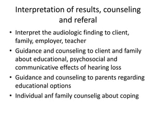 Interpretation of results, counseling
and referal
• Interpret the audiologic finding to client,
family, employer, teacher
• Guidance and counseling to client and family
about educational, psychosocial and
communicative effects of hearing loss
• Guidance and counseling to parents regarding
educational options
• Individual anf family counselig about coping
 