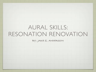 AURAL SKILLS:
RESONATION RENOVATION
      BY: JAKE Z. ANDERSON
 