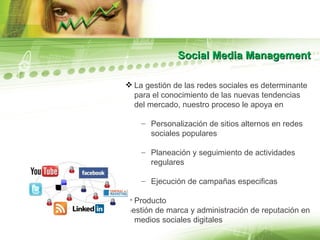 Social Media Management La gestión de las redes sociales es determinante para el conocimiento de las nuevas tendencias del mercado, nuestro proceso le apoya en Personalización de sitios alternos en redes sociales populares Planeación y seguimiento de actividades regulares Ejecución de campañas especificas Producto Gestión de marca y administración de reputación en medios sociales digitales 