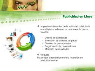 Publicidad en Línea La gestión interactiva de la actividad publicitaria en múltiples medios no es una tarea de pocos minutos: Diseño de campañas Selección de canales de pauta Gestión de presupuestos Seguimiento de conversiones Medición de resultados Producto Maximizar el rendimiento de la inversión en publicidad online 