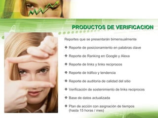 PRODUCTOS DE VERIFICACION Reportes que se presentarán bimensualmente Reporte de posicionamiento en palabras clave Reporte de Ranking en Google y Alexa  Reporte de links y links reciprocos Reporte de tráfico y tendencia Reporte de auditoria de calidad del sitio Verificación de sostenimiento de links reciprocos Base de datos actualizada Plan de acción con asignación de tiempos  (hasta 15 horas / mes) 
