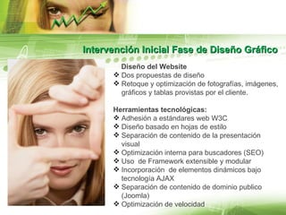 Intervención Inicial Fase de Diseño Gráfico Diseño del Website Dos propuestas de diseño Retoque y optimización de fotografías, imágenes, gráficos y tablas provistas por el cliente. Herramientas tecnológicas:  Adhesión a estándares web W3C Diseño basado en hojas de estilo Separación de contenido de la presentación visual Optimización interna para buscadores (SEO)  Uso  de Framework extensible y modular Incorporación  de elementos dinámicos bajo tecnología AJAX Separación de contenido de dominio publico (Joomla) Optimización de velocidad 