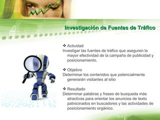 Investigación de Fuentes de Tráfico Actividad Investigar las fuentes de tráfico que aseguren la mayor efectividad de la campaña de publicidad y posicionamiento. Objetivo Determinar los contenidos que potencialmente generarán visitantes al sitio  Resultado Determinar palabras y frases de busqueda más atractivas para orientar los anuncios de texto patrocinados en buscadores y las actividades de posicionamiento orgánico. 