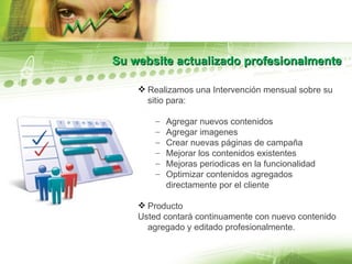 Su website actualizado profesionalmente Realizamos una Intervención mensual sobre su sitio para: Agregar nuevos contenidos Agregar imagenes Crear nuevas páginas de campaña Mejorar los contenidos existentes Mejoras periodicas en la funcionalidad Optimizar contenidos agregados directamente por el cliente Producto Usted contará continuamente con nuevo contenido agregado y editado profesionalmente. 
