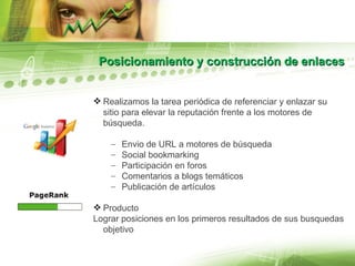 Posicionamiento y construcción de enlaces Realizamos la tarea periódica de referenciar y enlazar su sitio para elevar la reputación frente a los motores de búsqueda. Envio de URL a motores de búsqueda Social bookmarking Participación en foros Comentarios a blogs temáticos Publicación de artículos Producto Lograr posiciones en los primeros resultados de sus busquedas objetivo 