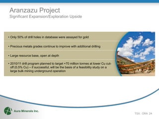 Aranzazu Project
 Significant Expansion/Exploration Upside




• Only 50% of drill holes in database were assayed for gold

• Precious metals grades continue to improve with additional drilling

• Large resource base, open at depth

• 2010/11 drill program planned to target +70 million tonnes at lower Cu cut-
  off (0.5% Cu) – if successful, will be the basis of a feasibility study on a
  large bulk mining underground operation




                                                                                 TSX : ORA 24
 
