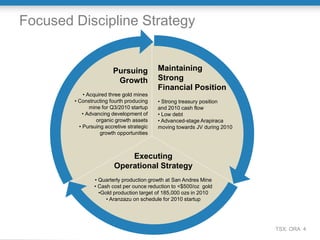 Focused Discipline Strategy


                        Pursuing           Maintaining
                         Growth            Strong
                                           Financial Position
            • Acquired three gold mines
        • Constructing fourth producing    • Strong treasury position
               mine for Q3/2010 startup    and 2010 cash flow
            • Advancing development of     • Low debt
                  organic growth assets    • Advanced-stage Arapiraca
          • Pursuing accretive strategic   moving towards JV during 2010
                   growth opportunities



                             Executing
                         Operational Strategy
                • Quarterly production growth at San Andres Mine
                • Cash cost per ounce reduction to <$500/oz gold
                  •Gold production target of 185,000 ozs in 2010
                     • Aranzazu on schedule for 2010 startup




                                                                           TSX: ORA 4
 
