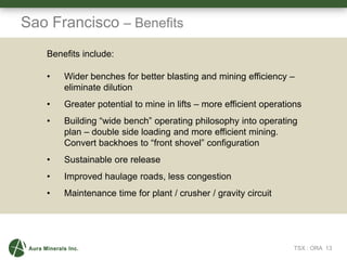 16
Sao Francisco – Benefits
TSX : ORA 13
Benefits include:
• Wider benches for better blasting and mining efficiency –
eliminate dilution
• Greater potential to mine in lifts – more efficient operations
• Building “wide bench” operating philosophy into operating
plan – double side loading and more efficient mining.
Convert backhoes to “front shovel” configuration
• Sustainable ore release
• Improved haulage roads, less congestion
• Maintenance time for plant / crusher / gravity circuit
 