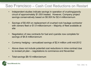 Sao Francisco – Cash Cost Reductions on Restart
TSX : ORA 16
• Independent studies indicate savings in operation of crushing/gravity
circuit of approximately $1.00/t treated. However, Company project
savings conservatively based on $0.50/t for $2.4 million/annum
• Savings of $0.45/t on replacement of crushed rock haulage contractor
with owners fleet or $1.9 million/annum – Majority of fleet available at
site
• Negotiation of new contracts for fuel and cyanide now complete for
savings of $4.8 million/annum
• Currency hedging – annualized savings of $2.4 million until mid-2012
• Above does not include potential cost reductions in mine contract due
to revised pit plan – negotiations to commence end November
• Total savings $8-10 million/annum
 