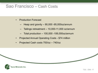 Sao Francisco – Cash Costs
TSX : ORA 17
• Production Forecast
– Heap and gravity – 90,000 -95,000oz/annum
– Tailings retreatment – 10,000-11,000 oz/annum
– Total production – 100,000 -106,000oz/annum
• Projected Annual Operating Costs - $74 million
• Projected Cash costs 700/oz – 740/oz
 
