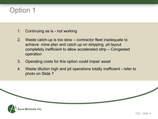TSX : ORA 4
Option 1
1. Continuing as is - not working
2. Waste catch-up is too slow – contractor fleet inadequate to
achieve mine plan and catch up on stripping; pit layout
completely inefficient to allow accelerated strip – Congested
operation
3. Operating costs for this option could impair asset
4. Waste dilution high and pit operations totally inefficient - refer to
photo on Slide 7
 