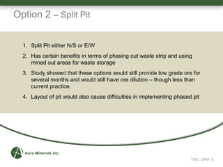 TSX : ORA 5
1. Split Pit either N/S or E/W
2. Has certain benefits in terms of phasing out waste strip and using
mined out areas for waste storage
3. Study showed that these options would still provide low grade ore for
several months and would still have ore dilution – though less than
current practice.
4. Layout of pit would also cause difficulties in implementing phased pit
Option 2 – Split Pit
 