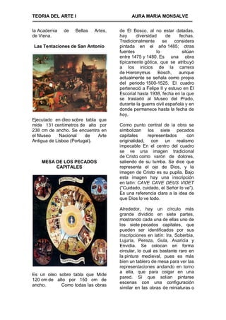 TEORIA DEL ARTE I                          AURA MARIA MONSALVE


la Academia   de   Bellas   Artes,   de El Bosco, al no estar datadas,
de Viena.                            hay     diversidad      de    fechas.
                                     Tradicionalmente     se     considera
Las Tentaciones de San Antonio       pintada en el año 1485; otras
                                     fuentes           lo            sitúan
                                     entre 1475 y 1480. Es una obra
                                     típicamente gótica, que se atribuyó
                                     a los inicios de la carrera
                                     de Hieronymus      Bosch,     aunque
                                     actualmente se señala como propia
                                     del periodo 1500-1525. El cuadro
                                     perteneció a Felipe II y estuvo en El
                                     Escorial hasta 1938, fecha en la que
                                     se trasladó al Museo del Prado,
                                     durante la guerra civil española y en
                                     donde permanece hasta la fecha de
                                     hoy.
Ejecutado en óleo sobre tabla que
mide 131 centímetros de alto por     Como punto central de la obra se
238 cm de ancho. Se encuentra en     simbolizan los siete pecados
el Museo     Nacional    de   Arte   capitales     representados      con
Antigua de Lisboa (Portugal).        originalidad, con un realismo
                                     impecable En el centro del cuadro
                                     se ve una imagen tradicional
                                     de Cristo como varón de dolores,
    MESA DE LOS PECADOS              saliendo de su tumba. Se dice que
         CAPITALES                   representa el ojo de Dios, y la
                                     imagen de Cristo es su pupila. Bajo
                                     esta imagen hay una inscripción
                                     en latín: CAVE CAVE DEUS VIDET
                                     ("Cuidado, cuidado, el Señor lo ve").
                                     Es una referencia clara a la idea de
                                     que Dios lo ve todo.

                                     Alrededor, hay un círculo más
                                     grande dividido en siete partes,
                                     mostrando cada una de ellas uno de
                                     los siete pecados capitales, que
                                     pueden ser identificados por sus
                                     inscripciones en latín: Ira, Soberbia,
                                     Lujuria, Pereza, Gula, Avaricia y
                                     Envidia. Se colocan en forma
                                     circular, lo cual es bastante raro en
                                     la pintura medieval, pues es más
                                     bien un tablero de mesa para ver las
                                     representaciones andando en torno
                                     a ella, que para colgar en una
Es un oleo sobre tabla que Mide
                                     pared. Sí que solían pintarse
120 cm de alto por 150 cm de
                                     escenas con una configuración
ancho.      Como todas las obras
                                     similar en las obras de miniaturas o
 