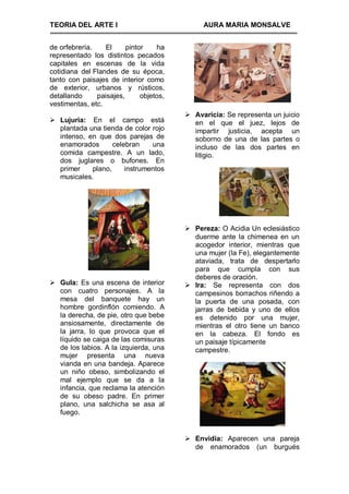 TEORIA DEL ARTE I                             AURA MARIA MONSALVE


de orfebrería.    El     pintor    ha
representado los distintos pecados
capitales en escenas de la vida
cotidiana del Flandes de su época,
tanto con paisajes de interior como
de exterior, urbanos y rústicos,
detallando     paisajes,      objetos,
vestimentas, etc.
                                          Avaricia: Se representa un juicio
 Lujuria: En el campo está                en el que el juez, lejos de
  plantada una tienda de color rojo        impartir justicia, acepta un
  intenso, en que dos parejas de           soborno de una de las partes o
  enamorados       celebran    una         incluso de las dos partes en
  comida campestre. A un lado,             litigio.
  dos juglares o bufones. En
  primer    plano,     instrumentos
  musicales.




                                          Pereza: O Acidia Un eclesiástico
                                           duerme ante la chimenea en un
                                           acogedor interior, mientras que
                                           una mujer (la Fe), elegantemente
                                           ataviada, trata de despertarlo
                                           para que cumpla con sus
                                           deberes de oración.
 Gula: Es una escena de interior         Ira: Se representa con dos
  con cuatro personajes. A la              campesinos borrachos riñendo a
  mesa del banquete hay un                 la puerta de una posada, con
  hombre gordinflón comiendo. A            jarras de bebida y uno de ellos
  la derecha, de pie, otro que bebe        es detenido por una mujer,
  ansiosamente, directamente de            mientras el otro tiene un banco
  la jarra, lo que provoca que el          en la cabeza. El fondo es
  líquido se caiga de las comisuras        un paisaje típicamente
  de los labios. A la izquierda, una       campestre.
  mujer presenta una nueva
  vianda en una bandeja. Aparece
  un niño obeso, simbolizando el
  mal ejemplo que se da a la
  infancia, que reclama la atención
  de su obeso padre. En primer
  plano, una salchicha se asa al
  fuego.


                                          Envidia: Aparecen una pareja
                                           de enamorados (un burgués
 