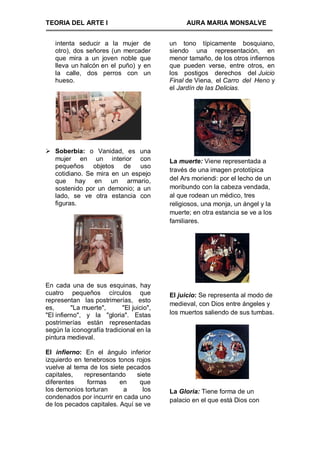 TEORIA DEL ARTE I                                AURA MARIA MONSALVE


   intenta seducir a la mujer de           un tono típicamente bosquiano,
   otro), dos señores (un mercader         siendo una representación, en
   que mira a un joven noble que           menor tamaño, de los otros infiernos
   lleva un halcón en el puño) y en        que pueden verse, entre otros, en
   la calle, dos perros con un             los postigos derechos del Juicio
   hueso.                                  Final de Viena, el Carro del Heno y
                                           el Jardín de las Delicias.




 Soberbia: o Vanidad, es una
  mujer en un interior con                 La muerte: Viene representada a
  pequeños objetos de uso
                                           través de una imagen prototípica
  cotidiano. Se mira en un espejo
  que hay en un armario,                   del Ars moriendi: por el lecho de un
  sostenido por un demonio; a un           moribundo con la cabeza vendada,
  lado, se ve otra estancia con            al que rodean un médico, tres
  figuras.                                 religiosos, una monja, un ángel y la
                                           muerte; en otra estancia se ve a los
                                           familiares.




En cada una de sus esquinas, hay
cuatro pequeños círculos que               El juicio: Se representa al modo de
representan las postrimerías, esto
                                           medieval, con Dios entre ángeles y
es,       "La muerte",      "El juicio",
"El infierno", y la "gloria". Estas        los muertos saliendo de sus tumbas.
postrimerías están representadas
según la iconografía tradicional en la
pintura medieval.

El infierno: En el ángulo inferior
izquierdo en tenebrosos tonos rojos
vuelve al tema de los siete pecados
capitales,   representando      siete
diferentes    formas      en     que
los demonios torturan      a      los      La Gloria: Tiene forma de un
condenados por incurrir en cada uno
                                           palacio en el que está Dios con
de los pecados capitales. Aquí se ve
 