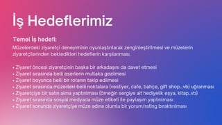 İş Hedeflerimiz
Müzelerdeki ziyaretçi deneyiminin oyunlaştırılarak zenginleştirilmesi ve müzelerin
ziyaretçilerinden bekledikleri hedeflerin karşılanması.
Temel İş hedefi:
• Ziyaret öncesi ziyaretçinin başka bir arkadaşını da davet etmesi
• Ziyaret sırasında belli eserlerin mutlaka gezilmesi
• Ziyaret boyunca belli bir rotanın takip edilmesi
• Ziyaret sırasında müzedeki belli noktalara (vestiyer, cafe, bahçe, gift shop…vb) uğranması
• Ziyaretçiye bir satın alma yaptırılması (örneğin sergiye ait hediyelik eşya, kitap..vb)
• Ziyaret sırasında sosyal medyada müze etiketi ile paylaşım yaptırılması
• Ziyaret sonunda ziyaretçiye müze adına olumlu bir yorum/rating bıraktırılması
 