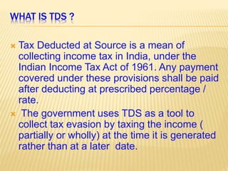 WHAT IS TDS ?
 Tax Deducted at Source is a mean of
collecting income tax in India, under the
Indian Income Tax Act of 1961. Any payment
covered under these provisions shall be paid
after deducting at prescribed percentage /
rate.
 The government uses TDS as a tool to
collect tax evasion by taxing the income (
partially or wholly) at the time it is generated
rather than at a later date.
 