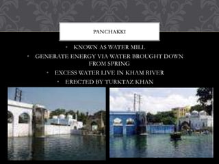 • KNOWN AS WATER MILL
• GENERATE ENERGY VIA WATER BROUGHT DOWN
FROM SPRING
• EXCESS WATER LIVE IN KHAM RIVER
• ERECTED BY TURKTAZ KHAN
PANCHAKKI
 