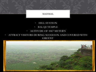 • HILL STATION
• BALAJI TEMPLE
• ALTITUDE OF 1067 METER’S
• ATTRACT VISITORS DURING MANSOON AND COVERED WITH
GREENY
MAISMAL
 