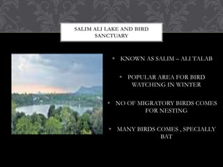 SALIM ALI LAKE AND BIRD
SANCTUARY
 KNOWN AS SALIM – ALI TALAB
 POPULAR AREA FOR BIRD
WATCHING IN WINTER
 NO OF MIGRATORY BIRDS COMES
FOR NESTING
 MANY BIRDS COMES , SPECIALLY
BAT
 