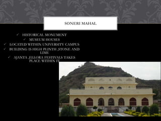  HISTORICAL MONUMENT
 MUSEUM HOUSES
 LOCATED WITHIN UNIVERSITY CAMPUS
 BUILDING IS HIGH PLINTH ,STONE AND
LIME
 AJANTA ,ELLORA FESTIVALS TAKES
PLACE WITHIN IT
SONERI MAHAL
 
