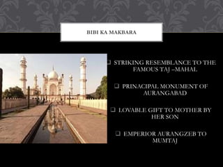  STRIKING RESEMBLANCE TO THE
FAMOUS TAJ –MAHAL
 PRINACIPAL MONUMENT OF
AURANGABAD
 LOVABLE GIFT TO MOTHER BY
HER SON
 EMPERIOR AURANGZEB TO
MUMTAJ
BIBI KA MAKBARA
 
