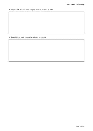 INDIA SMART CITY MISSION
Page 10 of 92
d. Dashboards that integrate analytics and visualization of data
e. Availability of basic information relevant to citizens
AMC currently doesn’t employ analytics or dashboard preparation for regular activities as
penetration of prevalent IT systems is limited. With wider acceptance of technology
envisaged across the organization at headquarter and ward level offices going forward,
data centralization and visualization would be possible and used to support
decision-making.
The AMC website and interaction forums provide easy access to information sought by
citizens. Periodic general body meetings provide timely insights into functions and
activities to elected public representatives. Project-wise financial budgets have been
published for FY2013-14 and FY2014-15.
(Source: IT & General Administration Division, AMC; October 2015)
 