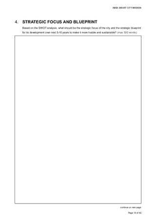INDIA SMART CITY MISSION
Page 14 of 92
4. STRATEGIC FOCUS AND BLUEPRINT
Based on the SWOT analysis, what should be the strategic focus of the city and the strategic blueprint
for its development over next 5-10 years to make it more livable and sustainable? (max 500 words):
continue on next page
The city’s strategic focus is to position itself as one of the most vibrant economic hubs,
using its strong presence in the industrial and tourism sectors as leverage, while
addressing some of the inadequacies in the availability of basic infrastructure, affordable
housing, water distribution, waste management and sanitation services, citizen
engagement, and operational and financial efficiency.
The strategic blueprints for development works over the next 10 years are:
Development of Core Infrastructure:
• Water and sewerage infrastructure
In the next five years, the city plans to achieve100% coverage of water and sewer
connections by completing the execution of projects under implementation, viz. the
24/7 water supply scheme and the sewerage system, including a 216-MLD sewerage
treatment plant under the Urban Infrastructure Development Scheme for Small and
Medium Towns (UIDSSMT). AMC has also sought funds under the Atal Mission for
Rejuvenation and Urban Transformation (AMRUT) for water supply and sewerage
projects to connect the newly-merged villages in the city as well as unauthorised
(Guntewari) colonies.
• Urban mobility
Development and improvement of the mobility network, including achieving 100%
connectivity of roads and good pedestrian walkways, provision of parking spaces,
including multi-storeyed parking zones at strategic locations, establishing a public
transport system using clean fuel whereby feasibility to introduce rail based transit
system such as mono-rail/ metro-rail may be explored, and an intelligent traffic
management system. The strategy would be to enhance the commuting experience
for citizens and tourists.
• Establishment of affordable housing and slum redevelopment
As the city has a large population living in the slum areas, the strategic priority is to
undertake slum redevelopment to create about 45,000 dwellings with appropriate
services and social infrastructure.
 