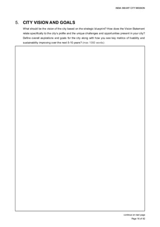 INDIA SMART CITY MISSION
Page 16 of 92
5. CITY VISION AND GOALS
What should be the vision of the city based on the strategic blueprint? How does the Vision Statement
relate specifically to the city’s profile and the unique challenges and opportunities present in your city?
Define overall aspirations and goals for the city along with how you see key metrics of livability and
sustainability improving over the next 5-10 years? (max 1000 words):
continue on next page
VISION FOR AURANGABAD
A healthy city that is environment-friendly, citizen-centric and convenient, and to advance
the city’s status as a tourism and cultural centre by providing world-class infrastructure
and services
Guiding principles of the vision
• Converting challenges and shortcomings into opportunities
• Efficient management of natural resources through conservation, recycling and
reuse, as well as to be environmentally conscious
• Transparent and responsible governance through strong commitment and citizen
engagement, and delivering quality services through the use of the latest technology
tools
• Fiscal responsibility management and efficient use of financial resources so as to
economise city management costs and provide value additions to citizens
• Striving for continuous improvement through capacity and skill building of city staff, to
deliver high quality services
• Focus on competitiveness by building existing strengths and responding to
opportunities
• Preserve and promote cultural diversity
• Focus on sustainable economic growth
The vision for the city of Aurangabad has been formulated through extensive citizen
consultation and an understanding of their aspirations, and appreciating the city profile,
challenges and opportunities, to implement transformative measures to achieve the
status of being the most attractive and liveable city.
CITY PROFILE:
Aurangabad city, the largest urban centre of the Marathwada region, with a population of
1.2 million and an area of 170 sq km, holds significant strategic relevance to the
development and growth of the region as well as the State of Maharashtra. The city’s
strong cultural heritage and diversity (over two dozen monuments, art and handicrafts),
high literacy level (87.4%), important education and health centres (300+), strong
industrial workforce and culture (300,000+), and strong industrial presence (6000+) are
its core attributes that have not been adequately harnessed or leveraged. The city’s
growth is deterred by its inadequacies in civic infrastructure, including roads and public
transportation, water and sanitation, environment degradation, housing, governance and
fiscal status
 