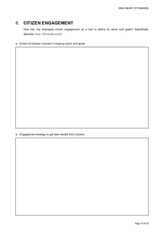 INDIA SMART CITY MISSION
Page 19 of 92
6. CITIZEN ENGAGEMENT
How has city leveraged citizen engagement as a tool to define its vision and goals? Specifically
describe (max 150 words each):
a. Extent of citizens involved in shaping vision and goals
b. Engagement strategy to get best results from citizens
Citizen input highlighted areas that are constrained or lacking, and are essential for
sustained economic growth and to improve living standards. The initial input received
was collated and a draft city vision compiled, which was again shared with citizens in
subsequent interactions. The draft vision encompassed the key areas on which the
majority of the responses were focused, and, during public engagements, the latent need
to channelize efforts towards achieving the city vision was observed. The draft city vision
was refined to align with the aspirations expressed, and comprehensively embody the
citizens’ vision for the city. The city vision aims to incite a sense of ownership among
citizens to make Aurangabad a Smart City and provide a guiding framework for future
projects to be undertaken for the elevation of service levels, leading to sustainable
development and an improvement in the quality of life.
An ideal mix of above-the-line and below-the-line advertising of the Smart City Mission
was undertaken to spread awareness. The strategy to spread awareness and educate
citizens about the mission was considered essential to receive constructive feedback on
key problem areas and prioritise areas where remedial action is desired. As relatively few
citizens have access to the Internet, field surveys were undertaken to collect opinions
across demographics to ensure a comprehensive compilation of citizen views. On project
initiation, a digital channel was established as a primary source to spread awareness
before undertaking zone-level meetings, focus group discussions, student engagement
and stakeholder consultation. Citizen engagement was sustained through newspaper
articles, radio jingles, hoardings/banners, drop boxes and social media. Once the
targeted citizen acceptance of the mission was achieved, our approach of reaching out to
citizens in phases enabled us to acquire valuable insights to enrich our proposed
solutions and the envisaged development.
 