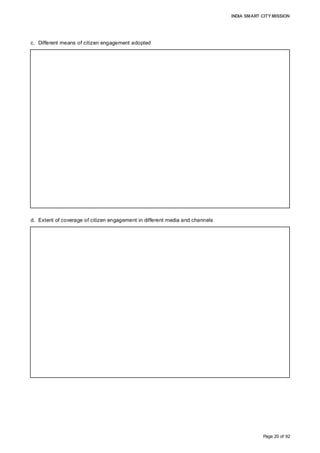 INDIA SMART CITY MISSION
Page 20 of 92
c. Different means of citizen engagement adopted
d. Extent of coverage of citizen engagement in different media and channels
Meetings in the six zones were conducted and 40 drop boxes placed across the city to
understand the issues faced by citizens. Two workshops were conducted for corporation
employees and elected officials to augment their understanding and share probable
development options. Road shows at eight colleges addressed over 2,500 students. Input
from representatives of numerous sectoral associations and experts were received during
three round table conferences.
Intensive coverage via regional newspapers and an online presence via Facebook,
Twitter, MyGov.in and aurangabadsmartcity.co.in reached out to the masses. Over
135,000 responses were received through field surveys and input from institutions sought
via Google forms. WhatsApp messaging, 399,500 SMSes and 25,000 emails
complemented public interaction and the awareness campaign. The mission was
introduced through 3,080 FM radio playbacks, and information on mission-focussed
competitions (essay writing, photography) disseminated through newspaper
advertisements. Smart City vans campaigned for a month, informing the public about the
project.
Various activities undertaken as part of the Smart City Mission, such as zone-level
meetings, general body meetings, round table conferences, college road shows and
progress on area development conceptualisation and pan-city solutions, were covered
extensively by more than eight regional daily newspapers. Interaction with newspaper
editors and reporters was conducted to elucidate the background of the project to solicit
support for public consultation.
 