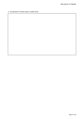 INDIA SMART CITY MISSION
Page 21 of 92
e. Incorporation of citizen inputs in overall vision
The city vision has been derived to capture key areas where efforts need to be
channelised post intensive public consultation. Advancement in the quality and
availability of basic civic services, such as water supply, urban mobility, waste
management, safety and security, thus enhancing the tourism and industrial potential,
highlighted by citizens, is the basis for the formulation of the city vision. Due to growing
awareness about sustainability and environmental issues, citizens aspire to adopt
environment-friendly service offerings, such as waste and water recycling, and solar
power. With increasing access to Internet, improved governance using technology as
leverage is envisaged by citizens, which would increase convenience and ensure that
citizen-centric initiatives are undertaken by authorities in a well-planned manner.
 