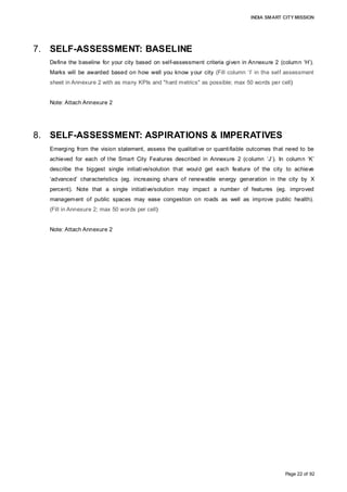 INDIA SMART CITY MISSION
Page 22 of 92
7. SELF-ASSESSMENT: BASELINE
Define the baseline for your city based on self-assessment criteria given in Annexure 2 (column ‘H’).
Marks will be awarded based on how well you know your city (Fill column ‘I’ in the self assessment
sheet in Annexure 2 with as many KPIs and "hard metrics" as possible; max 50 words per cell)
Note: Attach Annexure 2
8. SELF-ASSESSMENT: ASPIRATIONS & IMPERATIVES
Emerging from the vision statement, assess the qualitative or quantifiable outcomes that need to be
achieved for each of the Smart City Features described in Annexure 2 (column ‘J’). In column ‘K’
describe the biggest single initiative/solution that would get each feature of the city to achieve
‘advanced’ characteristics (eg. increasing share of renewable energy generation in the city by X
percent). Note that a single initiative/solution may impact a number of features (eg. improved
management of public spaces may ease congestion on roads as well as improve public health).
(Fill in Annexure 2; max 50 words per cell)
Note: Attach Annexure 2
 