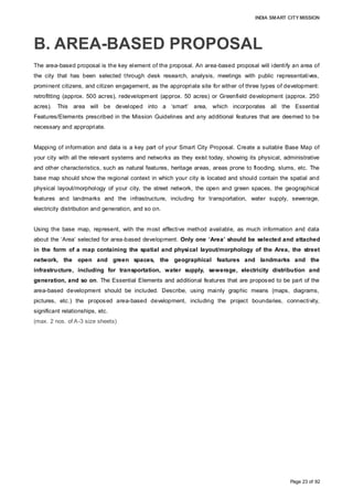 INDIA SMART CITY MISSION
Page 23 of 92
B. AREA-BASED PROPOSAL
The area-based proposal is the key element of the proposal. An area-based proposal will identify an area of
the city that has been selected through desk research, analysis, meetings with public representatives,
prominent citizens, and citizen engagement, as the appropriate site for either of three types of development:
retrofitting (approx. 500 acres), redevelopment (approx. 50 acres) or Greenfield development (approx. 250
acres). This area will be developed into a ‘smart’ area, which incorporates all the Essential
Features/Elements prescribed in the Mission Guidelines and any additional features that are deemed to be
necessary and appropriate.
Mapping of information and data is a key part of your Smart City Proposal. Create a suitable Base Map of
your city with all the relevant systems and networks as they exist today, showing its physical, administrative
and other characteristics, such as natural features, heritage areas, areas prone to flooding, slums, etc. The
base map should show the regional context in which your city is located and should contain the spatial and
physical layout/morphology of your city, the street network, the open and green spaces, the geographical
features and landmarks and the infrastructure, including for transportation, water supply, sewerage,
electricity distribution and generation, and so on.
Using the base map, represent, with the most effective method available, as much information and data
about the ‘Area’ selected for area-based development. Only one ‘Area’ should be selected and attached
in the form of a map containing the spatial and physical layout/morphology of the Area, the street
network, the open and green spaces, the geographical features and landmarks and the
infrastructure, including for transportation, water supply, sewerage, electricity distribution and
generation, and so on. The Essential Elements and additional features that are proposed to be part of the
area-based development should be included. Describe, using mainly graphic means (maps, diagrams,
pictures, etc.) the proposed area-based development, including the project boundaries, connectivity,
significant relationships, etc.
(max. 2 nos. of A-3 size sheets)
 