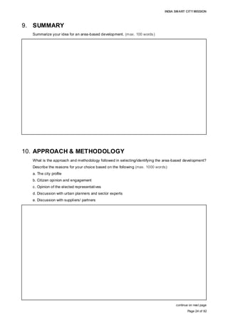 INDIA SMART CITY MISSION
Page 24 of 92
9. SUMMARY
Summarize your idea for an area-based development. (max. 100 words)
10. APPROACH & METHODOLOGY
What is the approach and methodology followed in selecting/identifying the area-based development?
Describe the reasons for your choice based on the following (max. 1000 words):
a. The city profile
b. Citizen opinion and engagement
c. Opinion of the elected representatives
d. Discussion with urban planners and sector experts
e. Discussion with suppliers/ partners
continue on next page
Area-based development must aim to be a:
– trendsetter, by creating the best standards of urban benchmarks by adopting smart
principles to positively affect the quality of life and socio-economic/environment status,
and create economic and employment opportunities. The use of ICT and a digital
platform, citizen-centric governance, financial and service efficiency must be key
attributes of city management.
– key enabler in facilitating similar development across the city by triggering citizen
aspirations, and making it replicable and sustainable by understanding its profile,
challenges, capacity and socio-economic drivers.
APPROACH & METHODOLOGY:
Step I: Understanding the city profile to identify the interventions required through:
• Extensive field visits;
• Primary questionnaire surveys;
• Secondary data collection;
• Consultation with parastatal department/stakeholders/experts
• Research.
Step II: Preliminary identification of 14 sites:
• Redevelopment – 9, Greenfield – 4, Retrofitting – 1
Selection criteria
• Assessment of the city profile to identify prospective areas of intervention;
• Site conditions
• Multi-criteria analysis matrix with the following parameters (indicative list):
Connectivity; neighbourhood profile (socio-economic attributes); suitability of the
site for the respective type of area development project; availability of vacant,
contiguous land in the specified quantum; land ownership; etc.
 