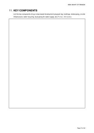 INDIA SMART CITY MISSION
Page 27 of 92
11. KEY COMPONENTS
List the key components of your area-based development proposal (eg. buildings, landscaping, on-site
infrastructure, water recycling, dual piping for water supply, etc.)? (max. 250 words)
• Key components:
1. Mixed-use development (total area: 582.5 acres);
2. Tourism-based infrastructure and amenities;
3. Affordable housing: EWS, LIG, MIG
4. Skill development centres.
• Land use distribution:
• Residential (41%): EWS, LIG, MIG, HIG, villa/ twin villas, row houses; 20% Affordable
Housing
• Commercial and tourism (9%): Tourism (40%), offices, shopping centres;
• Social (15%): Hospitals, Educational Institutes, Skill Development Centre, Police
Station, Fire Station;
• Open spaces (16%): Tourism amenities (75%), playgrounds, plazas, landscaping,
plantations
• Transportation (19%): Roads, walkways, cycle tracks, parking.
• Detail Master Plan provided in Annexure 3
• Salient features
• The integrated township would be strategically aligned to economic drivers in the
industry and tourism sectors.
• Tourism and hospitality constitutes 18% of the overall land use, including open
spaces for Tourism use.
• Target population density: 320 pph; Open space to built-form ratio: 70:30
• Open spaces in various forms, such as central plazas, public squares, amphitheatres,
non-motorised promenades and street malls with local art and handicraft displays
• Landscaping around utilities: trees along cycle tracks, water fountains (recycled
water); plantations at sit-outs, roundabouts, intersections, etc.
• Design for differently-abled users: barrier-free designing
• Walkability
•Infrastructure
• 15-km mobility network: vehicular carriageways, cycle tracks, walkways,
designs, smart parking, intelligent traffic management system
• Continuous water supply system: smart metering, dual pipeline network for potable
water supply and reuse of recycled waste water
• Sewerage and intelligent solid waste management systems.
• Energy-efficient street lighting
• Electricity supply: underground cabling, solar energy
• Dedicated service corridor for all utilities
 