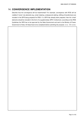 INDIA SMART CITY MISSION
Page 31 of 92
14. CONVERGENCE IMPLEMENTATION
Describe how the convergence will be implemented? For example, convergence with IPDS will be
credible if ‘smart’ city elements (e.g. smart metering, underground cabling, shifting of transformers) are
included in the DPR being prepared for IPDS. If, a DPR has already been prepared, then the ‘smart’
elements should be included in the form of a supplementary DPR. Furthermore, according to the IPDS
Guidelines the DPR has to be approved by the State Government and sent to the Ministry of Power,
Government of India. All these have to be completed before submitting the proposal. (max. 350 words)
The implementation plan for convergence is as follows:
Water supply and sewerage:
• A supplementary DPR/ Service Level Improvement Plan (SLIP) will be prepared for the
proposed water supply and the sewerage treatment plant under AMRUT for the
area-based development, integrating it with the ongoing water supply (PPP) and
sewerage project for the city (under UIDSSMT).
• Integration of ICT enabled features like smart metering and dual-pipe water supply into
the proposed project.
• The supplementary DPR will be integrated in the State Annual Action Plan (SAAP) for
final State level approval.
Pedestrian network and cycle tracks:
• A Service Level Improvement Plan (SLIP) will be prepared for the pedestrian network
and cycle tracks for the area-based development under AMRUT.
• The SLIP will be integrated in the SAAP for final approval.
• A DPR will be prepared based on the approval before implementation
Solid waste management:
• A bankable, financially-viable DPR, with a viable financial model aligned with the
Government’s goals outlined in the National Urban Sanitation Policy (NUSP) 2008,
SWM rules, advisories, Central Public Health and Environmental Engineering
Organisation (CPHEEO) manuals (including cost recovery mechanisms), O&M
practices and service-level benchmark advisories released by the MoUD will be
prepared.
• The DPR duly apprised and approved by the State High Powered Committee will be
posed for Swachh Bharat Mission
Electricity and solar energy under IPDS/GCRTSS
• A DPR prepared as per the relevant guidelines of the schemes will be submitted to
MSEDCL / State Level Distribution Reforms Committee(DRC) for approval and
recommendation for Central Financial Assistance
 