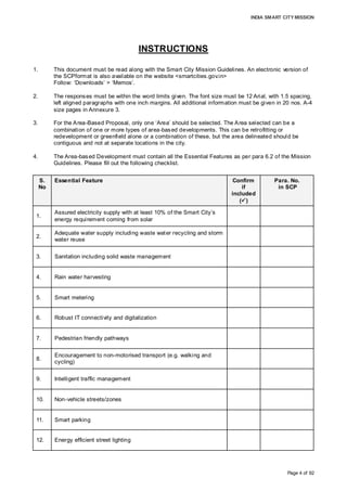 INDIA SMART CITY MISSION
Page 4 of 92
INSTRUCTIONS
1. This document must be read along with the Smart City Mission Guidelines. An electronic version of
the SCPformat is also available on the website <smartcities.gov.in>
Follow: ‘Downloads’ > ‘Memos’.
2. The responses must be within the word limits given. The font size must be 12 Arial, with 1.5 spacing,
left aligned paragraphs with one inch margins. All additional information must be given in 20 nos. A-4
size pages in Annexure 3.
3. For the Area-Based Proposal, only one ‘Area’ should be selected. The Area selected can be a
combination of one or more types of area-based developments. This can be retrofitting or
redevelopment or greenfield alone or a combination of these, but the area delineated should be
contiguous and not at separate locations in the city.
4. The Area-based Development must contain all the Essential Features as per para 6.2 of the Mission
Guidelines. Please fill out the following checklist.
S.
No
Essential Feature Confirm
if
included
()
Para. No.
in SCP
1.
Assured electricity supply with at least 10% of the Smart City’s
energy requirement coming from solar
2.
Adequate water supply including waste water recycling and storm
water reuse
3. Sanitation including solid waste management
4. Rain water harvesting
5. Smart metering
6. Robust IT connectivity and digitalization
7. Pedestrian friendly pathways
8.
Encouragement to non-motorised transport (e.g. walking and
cycling)
9. Intelligent traffic management
10. Non-vehicle streets/zones
11. Smart parking
12. Energy efficient street lighting
Point 1 under Q 16
Point 2 under Q 16
Point 3 under Q 16
Point 4 under Q 16
Point 5 under Q 16
Point 6 under Q 16
Point 7 under Q 16
Point 8 under Q 16
Point 9 under Q 16
Point 10 under
Q16
Point 11 under
Q16
Point 12 under
Q16
 