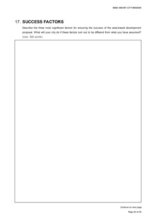 INDIA SMART CITY MISSION
Page 40 of 92
17. SUCCESS FACTORS
Describe the three most significant factors for ensuring the success of the area-based development
proposal. What will your city do if these factors turn out to be different from what you have assumed?
(max. 500 words)
Continue on next page
Three most significant factors for ensuring the success of the area-based development
are as follows:
1. Land
• Minimum land requirement for the viable development of an integrated and model
smart township, with a tourism and hospitality hub, affordable housing, skill
development centre and other mixed-use development in the context of Aurangabad:
550 acre; Land used for the proposed development: 582.50 acre
• Advantage of the identified parcel at Chikalthana: 125 acre government land, which
improves the implementability of the project.
• Committed exemption from the State Government regarding land use and FSI for this
parcel.
• The strategic location (abutting Jalna Road, a state highway) of the Chikalthana land
is strategic for development.
2. Implementation of the project
• Identification of a suitable development model
• Designing the model for the accumulation of the required land parcel is crucial for
development
• The identified land parcel has a private (457.50-acre) as well as a government
(125 acre) land share
• For the private land: ‘Land Pooling’ model proposed to obtain the land
o Legal framework already in place for Maharashtra
o Landowners can be amicably persuaded based on compensations: compensation
in the form of return of the balance developed land with re-classification of land
use/ FSI is recommended.
o Enforcement of development control regulations on the balance land parcel to be
returned
• For the government land, the compensation could be in the form of the balance part
of the developed land, and/or a pre- agreed quantum of built-up mass catering to
public/semi-public utilities of the project in line with the project master plan or
shareholding in the SPV to be incorporated for the implementation of the project,
subject to the finalisation of the development model.
• Implementation framework:
o Land development and infrastructure, along with their smart components and
amenities to be developed by an SPV
o The remaining land proposed to be developed under EPC, PPP or any other
suitable mode
• Devising the operation and maintenance model is also crucial for the successful
execution of a project of this scale
• Strategic intervention of government machinery and the availability of funds are also
very important for the successful execution of the model
 