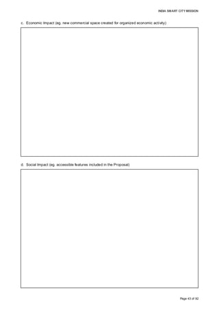 INDIA SMART CITY MISSION
Page 43 of 92
c. Economic Impact (eg. new commercial space created for organized economic activity)
d. Social Impact (eg. accessible features included in the Proposal)
• The project envisages an investment to the tune of 8000 Cr over the next 15 years
• Organised tourism amenities and the infrastructure proposed in the township will be key
contributors to the local economy
• Organised commercial spaces proposed to be developed in the township would be a
boost to the local economy
• The proposed skill development centre will help in building the capacity of the local
resources, and this, in turn, will increase employability
• A development of this scale will also have an immense economic impact on the direct
and indirect employment of the town and region
• The project, once implemented, envisages creation of direct employment of around
8-10000 and indirect employment of about 7-8000 persons
• It also targets the development of around 2600 skilled resources annually
• Investment of around Rs 8000 Cr distributed over a period of 15 years will is estimated
to generate revenues to the tune of Rs 1200 Cr spread across different segments of
activities
• It also targets the development of around 2600 skilled resources annually
• Affordable housing, one of the salient features of the proposal, makes the township
development extremely inclusive in the context of social development
• Around 2058 affordable housing units and around 2,544 Government HIG units are
envisaged
• The number of private housing stock is estimated to be more than 12,000
• The project also proposes to house state-of-the-art health, education and other
infrastructure amenities involving primary to tertiary facilities
• These factors will contribute to the upgrade of the overall social conditions of the city
and region, and have a holistic impact on the quality of life.
• Being the first of this type of model and ‘smart’ cluster, the area development proposal
will have a major impact on the branding of the town, with ensuing new dynamics in the
real estate and associated anthropological structure.
 
