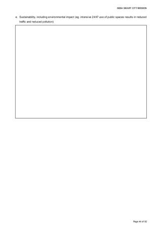 INDIA SMART CITY MISSION
Page 44 of 92
e. Sustainability, including environmental impact (eg. intensive 24X7 use of public spaces results in reduced
traffic and reduced pollution)
• The extensive open spaces will help in the development of a sustainable environment
for the region. Around 100 acres of designed open space, including road area, is
envisaged.
• More than 90 acres of green space is envisaged to be developed.
• Plantations, gardens, landscaping, non-motorised zones, walkability, etc. will add to the
green quotient of the development, thereby improving the overall quality of life. Around
four lakh trees are estimated to be planted in the proposed development.
• Improves the overall quality of life, which can be measured through various indicators
• The integration of smart and green infrastructure, smart solid waste management, an
intelligent traffic management system, green buildings, barrier-free designs, walkability,
etc. will help in improving the eco friendliness of the project, with a resultant improved
sustainability.
• The integrated green infrastructure and enforcement of bylaws with penalties/incentives
will help generate awareness among users for their immediate and the overall
environment.
 