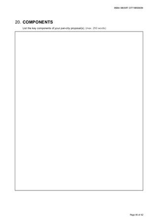INDIA SMART CITY MISSION
Page 46 of 92
20. COMPONENTS
List the key components of your pan-city proposal(s). (max. 250 words)
Technology interventions, described below, are expected to transform the quality of life of
Citizens:
• Central Command and Control Centre, to manage and monitor important civic services
through smart technologies; with Central dashboard, integrated with GIS platform,
Citizens’ Mobile APPs, and technology feeds from city’s ICT based solutions;
• Energy Efficiency Management, by way of smart Solar Panel Mounted LED Street
lighting system, controlled by Light Intensity Detection Sensors; and GIS mapping for
an energy generation potential for different parts of the City;
• Waste-Water Recycling, through level controllers, online smart monitoring system like
level switches, tranducers, DO sensors, Solonoid valves;
• Smart MSWM through Consumer Bins with RFID tag, Community Bins with RFID tag
and Weight Scanner; In-Vehicle IT-System, consisting of an RFID reader, antenna,
GPRS transmitter, lift sensor, and on-board computer, working in conjunction with
Central Command Office, providing real-time operational visibility; RFID and Weight
Sensor at Weigh-Bridge, at Transfer Station and Processing Plant; Heat Sensors; and
Leachate management, monitoring of characteristics of emissions and outflow of
treated leachate
• Smart Urban Mobility, through Smart Signaling & Traffic Lights; Video Analytics
Incident Management, Real Time Traffic Monitoring; Peak load balancing policies; Side
Walks, FoB, Subways; and Smart Parking Solutions
• Smart e-Governance, through Integrated Document-File Management System,
Citizens’ e-Vaults, Intranet Portal for cross domain collaboration, City Operations
Dashboard, and IT Infrastructure Management for AMC Data Centre
• Smart Ultrasonic Metering, by way of monitoring water usage and rooftop solar system
through smart automatic meters; and
• Citizens’ participation through mobile APP, as they can resolve grievances through
easy-to-operate free mobile APP, pay bills online, assess service level in a real-time
 