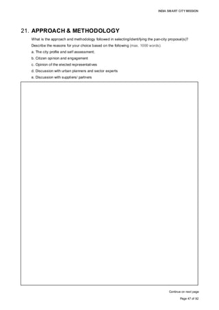 INDIA SMART CITY MISSION
Page 47 of 92
21. APPROACH & METHODOLOGY
What is the approach and methodology followed in selecting/identifying the pan-city proposal(s)?
Describe the reasons for your choice based on the following (max. 1000 words):
a. The city profile and self assessment;
b. Citizen opinion and engagement
c. Opinion of the elected representatives
d. Discussion with urban planners and sector experts
e. Discussion with suppliers/ partners
Continue on next page
APPROACH & METHODOOLOGY
Step I: Understanding the city profile to identify the PAN- city level interventions required
through:
• Base line Survey of present condition of City Infrastructure
• Secondary data collection;
• Consultation with parastatal department/stakeholders/experts
• Research & Benchmarking
Step II: Shortlisting (technical assessment) of PAN-city level issues for Aurangabad
which need interventions
• Short-listed areas which require intervention at pan-city level are as follows:
Energy Consumption; Solid Waste Management; Tourism; Sewerage, E-
Governance, Urban Mobility, Water Supply & Sanitation, Safety and Security,
Affordable Housing, Environment
Selection criteria
• Gaps and prospective areas of interventions relevant for the city's development
• Multi-criteria analysis matrix for prioritisation of the PAN city issues with the
following parameters (indicative list):
Population coverage, impact on the city environment, viable integration of ‘smart’
infrastructure with the present city infrastructure, application of smart solutions,
cost & operational efficiency, financial viability, etc.
Step III: Stakeholder validation for final selection through:
• Citizen consultations;
• Opinions of elected representatives and administrative officials;
• Discussions with urban planners and sector experts;
• Discussions with suppliers/partners
Rationale for the selection of the proposed PAN city development on the given
parameters:
RRATIONALE 1: CITY PROFILE: PAN CITY ISSSUES WITH SCOPE OF EFFECTIVE
INTERVENTION FOR CITY'S HOLISTIC DEVELOPMENT
Areas/ sectors identified and their present status are as follows:
1. City’s Energy Consumption
• Electricity is supplied through Grid to a strong customer base of 2, 59,000
Aurangabad City. though it has reduced from 22.53But distribution losses are at
19.1% for Mar 2015 Quarter.
• MSEDCL is working towards bringing down AT&C losses down to 8-12%
• Absence of Smart solutions for the city like LED lighting, solar panels; Few
initiatives have been taken to adopt renewable source of energy
 