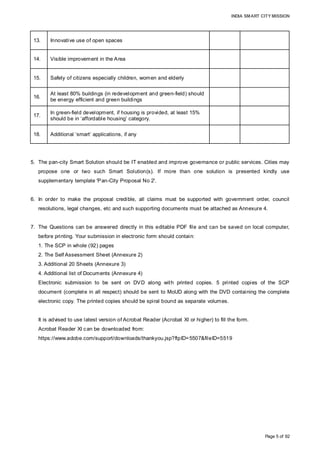 INDIA SMART CITY MISSION
Page 5 of 92
5. The pan-city Smart Solution should be IT enabled and improve governance or public services. Cities may
propose one or two such Smart Solution(s). If more than one solution is presented kindly use
supplementary template 'Pan-City Proposal No 2'.
6. In order to make the proposal credible, all claims must be supported with government order, council
resolutions, legal changes, etc and such supporting documents must be attached as Annexure 4.
7. The Questions can be answered directly in this editable PDF file and can be saved on local computer,
before printing. Your submission in electronic form should contain:
1. The SCP in whole (92) pages
2. The Self Assessment Sheet (Annexure 2)
3. Additional 20 Sheets (Annexure 3)
4. Additional list of Documents (Annexure 4)
Electronic submission to be sent on DVD along with printed copies. 5 printed copies of the SCP
document (complete in all respect) should be sent to MoUD along with the DVD containing the complete
electronic copy. The printed copies should be spiral bound as separate volumes.
It is advised to use latest version of Acrobat Reader (Acrobat XI or higher) to fill the form.
Acrobat Reader XI can be downloaded from:
https://www.adobe.com/support/downloads/thankyou.jsp?ftpID=5507&fileID=5519
13. Innovative use of open spaces
14. Visible improvement in the Area
15. Safety of citizens especially children, women and elderly
16.
At least 80% buildings (in redevelopment and green-field) should
be energy efficient and green buildings
17.
In green-field development, if housing is provided, at least 15%
should be in ‘affordable housing’ category.
18. Additional ‘smart’ applications, if any
Point 13 under
Q16
Point 14 under
Q16
Point 15 under
Q16
Point 16 under
Q16
Point 17 under
Q16
Point 18-26 under
Q16
 