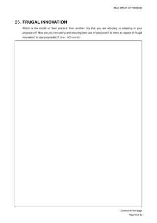 INDIA SMART CITY MISSION
Page 55 of 92
25. FRUGAL INNOVATION
Which is the model or ‘best practice’ from another city that you are adopting or adapting in your
proposal(s)? How are you innovating and ensuring best use of resources? Is there an aspect of ‘frugal
innovation’ in your proposal(s)? (max. 500 words)
Continue on next page
There is no single City or best practice, but a combination of multiple proven
technologies and solutions in different parts of the global cities that AMC have adopted
for its fully integrated IT Enabled Central Command and Control Office. Following are few
examples which have been considered while formulating this Proposal:
• Birmingham Street-Light LED Project signed a contract with private operator to
maintain a road network of 2,250 Kms and to replace about 90,000 street-lights with
LED. The system has Central Management System, allowing full dynamic control of
each unit with flexibility to remotely dim (vary the light output) of individual or groups of
street lights and for switching on and off times for precisely controlling lit periods and
luminance levels. This approach promotes greater management capability over energy
consumption with intervention potential. As of now, the City is saving about 50% of its
energy cost, and requires minimal O&M as compared to traditional Sodium
Luminaries. It is expected that the City would save about GBP 100 Mn over a period of
next 25 years. The carbon emission has come down by about 50%. Birmingham
believes that the Project would be able to support:
- City’s aspiration to be a world class city attracting business and tourism;
- A vibrant night-time economy;
- In promoting and be recognised internationally for innovation and use of leading
technology; and
- Improvement to the Street Scene
• The City of Harrison, Arkansas (USA) shifted to automate collection services by
providing Harrison residents with refuse and recycling collection containers that could
be emptied by trucks with automated grabber arms. All residents received a 96 gallon
recycling cart and were given smaller size options for their refuse cart, forming the
foundation for a volume-based pricing model. The City equipped each refuse and
recycling cart with an RFID tag. The onboard truck system has been installed on each
of collection vehicles. Each truck system consists of an RFID reader, antenna, GPS
transmitter, lift sensor, and onboard computer. Onboard truck systems work in
conjunction with back office software to provide visibility into their daily collection
operations in real-time. This information can be used to make adjustments to collection
routes without delay using direct office-to-truck communication, optimizing each truck’s
route according to changing field conditions. Routes are updated in real-time using
in-cab touch screens. Each driver’s collection route is displayed on-screen, eliminating
the need for paper routing and stop lists. Electronic routing removes reliance on
operator knowledge, increasing route flexibility since any driver can be used for any
route.
• New York (USA), Smart waste management uses integrated wireless sensors to
detect trash level and alerting sanitation which increased the efficiency from 50% to
80%.
 