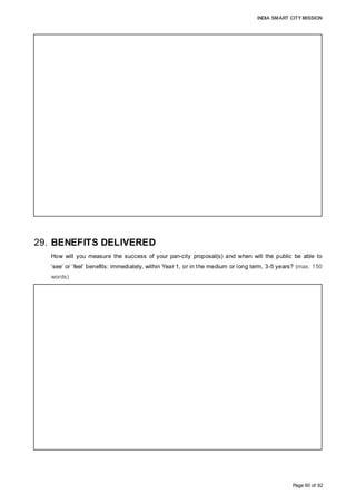 INDIA SMART CITY MISSION
Page 60 of 92
29. BENEFITS DELIVERED
How will you measure the success of your pan-city proposal(s) and when will the public be able to
‘see’ or ‘feel’ benefits: immediately, within Year 1, or in the medium or long term, 3-5 years? (max. 150
words)
effectively, AMC proposes technology implementation first in 1-2 Zones on a pilot basis,
and then across City, after taking into consideration the learnings from the experience;
• Active Participation by Stakeholders is an absolute necessity for the successful
implementation of the Project. It is necessary that AMC employees adopt to new
technology and processes quickly, and Citizens help AMC in improving its services, by
actively using technology to report any non-service, online-payment through Mobile App
or Netbanking, etc. Any inability or resistance from any group of the stakeholders could
impact the progress of the Project as it has been envisaged. In order to reduce any such
probability, AMC plans awareness campaign and consultation with stakeholders, and
training for employees;
The success of the Proposal would be measured and determined as:
• Immediate, within 3 months, launch of smart Mobile APP and Central Command Office,
providing a new platform for Citizens to communicate with AMC, providing a feeling of
inclusiveness, and start creating awareness about the technology, proposed system,
City’s vision of “Nishkam Jan Sevaye Samarpita”, etc. through online media and FM
Radio;
• Short-to-Medium Term, 06-18 months: Improvement in efficiency of services, and
Citizens see a well illuminated, clean and aesthetic city, providing a feeling of safety for
elders, children and women and providing a feeling of satisfaction and improvement in a
social life;
• Medium-to-Long Term, 18-60 months: Citizens can feel and see an improvement
AMC’s service delivery, availability of water, general health index, better urban mobility,
energy efficiency and also an improvement of the brand equity of the City
 