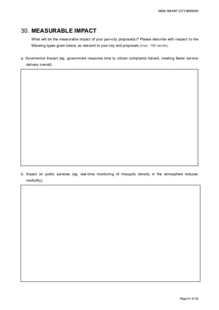 INDIA SMART CITY MISSION
Page 61 of 92
30. MEASURABLE IMPACT
What will be the measurable impact of your pan-city proposal(s)? Please describe with respect to the
following types given below, as relevant to your city and proposals (max. 150 words)
a. Governance Impact (eg. government response time to citizen complaints halved, creating faster service
delivery overall)
b. Impact on public services (eg. real-time monitoring of mosquito density in the atmosphere reduces
morbidity)
Development of Mobile APP, Central Command Office and a website, dedicated for
improvement in service delivery should help AMC improving response time for any
grievances by almost 90% of reduction in time. The new system should also help AMC
addressing consumers’ grievances related to the user charges immediately online in a
real-time basis, and AMC should be able to resolve at least 80% of billing related issues
on the same day and balance 20% in 72 hours. The consumers can pay their user
charges through online-payment gateways through Mobile App or Netbanking, etc., which
should help citizens in saving considerable time and create an online records, eliminating
or reducing billing related issues going forward. AMC intends to resolve minimum 50%
billing related grievances as well as billing transactions online within first 3 years of
Project.
The most visible and measurable impact on public services would be 100% sweeping and
collection of waste from consumers on a daily basis, improvement in water availability,
savings of energy cost, and better urban mobility. At present Citizens have hardly any
platform available to communicate directly to AMC for resolving their civic services related
issues. Development of Mobile APP, Central Command and Control Office and a
Dashboard, dedicated to the City should offer consumers number of platforms to interact
and resolve issues in a real-time, improving service level and sentiments considerably.
 