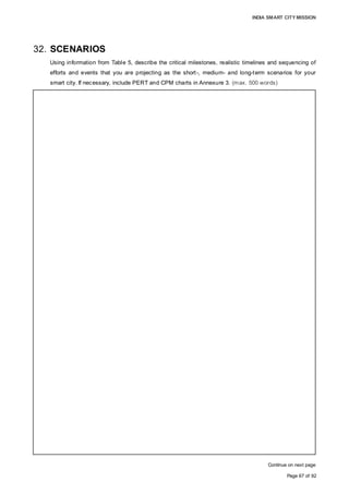 INDIA SMART CITY MISSION
Page 67 of 92
32. SCENARIOS
Using information from Table 5, describe the critical milestones, realistic timelines and sequencing of
efforts and events that you are projecting as the short-, medium- and long-term scenarios for your
smart city. If necessary, include PERT and CPM charts in Annexure 3. (max. 500 words)
Continue on next page
AREA BASED DEVELOPMENT
• Activity1: Initiation and formalisation of preliminary and preoperative tasks
Short-term events: Formation of the SPV and finalisation of board and core team,
statutory and legal approvals; Medium-term events: DPR preparation and pre-tender
activities for appointment of Contractor; Critical milestone: Obtaining statutory & legal
approvals.
• Activity 2: Development of core infrastructure
Medium-term events: Development of roads, Development of land with required
landscaping, water supply, sewerage and electrical work, solid waste management,
security infrastructure, laying of LP gas pipeline and central command centre.
Critical milestone: Development of roads, which facilitates the laying of other utilities.
• Activity 3: Construction of affordable Residential housing Units
Short-term events: Handing over land to the contractor; Medium-term events:
development of affordable (LIG, MIG), HIG & villas residential units in four years..
Critical milestone: Handing over land to contractor
• Activity 4: Installation of ICT components
Short-term events: Intelligent government services, air quality & energy efficiency.
Medium-term events: Transportation and mobility solutions, IT connectivity, energy
sources and command system; Critical milestone: Installation of systems and energy
sources
• Activity 5: Handover of land to private landowners
Short-term event: Handing over land to landowners. The long-term construction activity
will be completed by owners according to their requirements; Critical milestone:
Handing over of land within one year
• Activity 6: Construction of commercial facilities
Medium-term events: Auction of land and construction of a shopping centre, central
business centre, tourism & hospitality facilities; Critical milestone: Timely auction of land
at different stages as per developed area.
• Activity 7: Construction of Social Facilities
Short-term events: Handing over land to government department; Medium-term event:
Sale of land and development of social services, Healthcare & educational institutions.
Critical milestone: Handing over of land within two years
• Activity 8: Operation and maintenance setup
Short-term events: Installation of monitoring equipment, smart solutions, testing labs in
command centre for long term event of regular operation and maintenance.
PAN- CITY PROPOSALS
• Energy efficiency:
Short-term events: GIS mapping and developing mobile application
Medium-term events: Replacement of conventional light fittings with LEDs at all AMC
offices, institutions, installation of new solar panel-mounted LED lights & sensors.
Long-term events: Installing grid-connected rooftop solar systems, awareness campaign
for citizens and employees; Critical milestone: Awareness campaign for implementation
within three years.
 