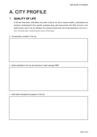 INDIA SMART CITY MISSION
Page 7 of 92
A. CITY PROFILE
1. QUALITY OF LIFE
In the last three years, what efforts have been made by the city to improve livability, sustainability and
economic development? Give specific examples along with improvement with KPIs that are in the
public domain and/ or can be validated. Your answer should cover, but not be restricted to (Describe in
max. 50 words each, mentioning the source of the data):
a. Transportation condition in the city
b. Water availability in the city and reduction in water wastage/ NRW
c. Solid waste management programs in the city
Public transportation in Aurangabad comprises 39 buses operated by MSRTC along 13
routes, and over 25,000 auto-rickshaws. MSRTC engaged 10 more buses in August
2015 to increase the existing daily ridership of approximately 12,500. 41 km of roads
have been re-laid, including construction of a flyover to ease traffic congestion.
(Source: MSTRC, MSRDC, AMC, RTO, Auto Rickshaw Union)
The 792.2-crore, 24x7 water supply project, being implemented under PPP, would be
completed by August 2017. The water supply per capita, water connection coverage and
NRW are 75 LPCD, 46% and 49%, respectively, which, on project completion (including
extended areas), would be 135 LPCD, 100% and 15%, respectively.
(Source: Prepared by AMC)
To improve collection and disposal efficiency, AMC has initiated action to collect and
segregate recyclable waste at the source by engaging 2,800 rag-pickers for segregation
before disposal and treatment. Presently, about 10% of the city’s waste is composted
after the segregation of recyclable waste by engaging NGOs and rag-pickers.
(Source: Mechanical Department, Aurangabad Municipal Corporation; October 2015)
 